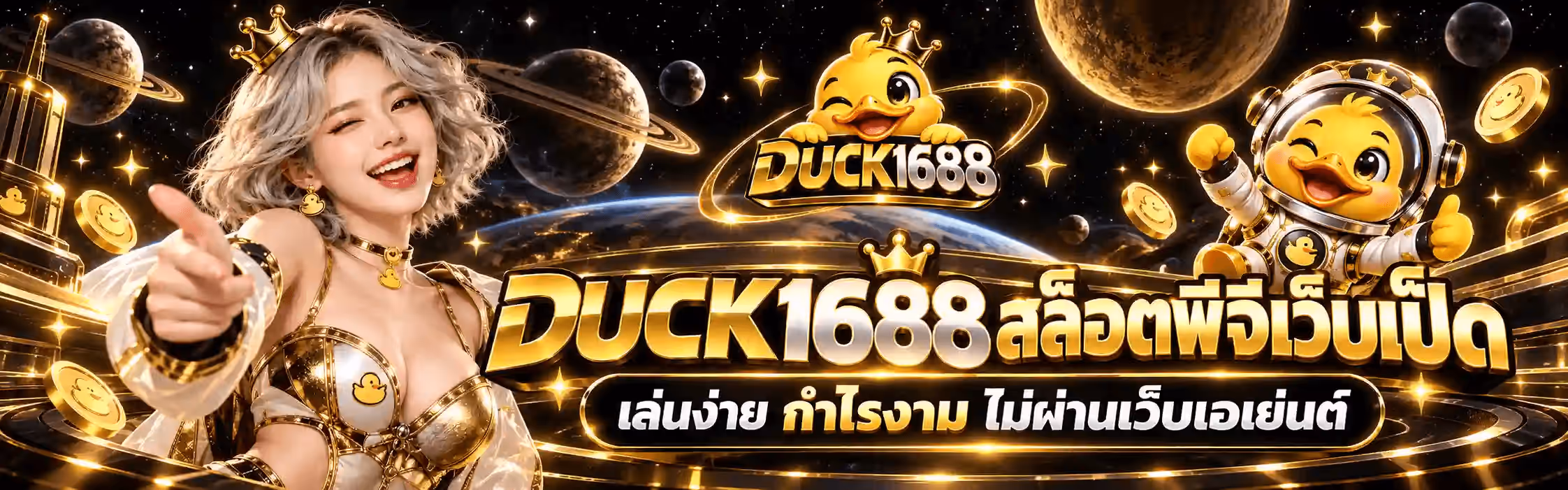 แบนเนอร์ DUCK1688 เป็นฉากอวกาศโทนทอง-ดำ พื้นหลังเป็นห้วงอวกาศสีดำที่มีดาวเคราะห์วงแหวนหลายดวง ดวงจันทร์ดวงใหญ่ และโลกสีน้ำเงินลอยอยู่ กับประกายดาวสีทองกระจายทั่วภาพ ซ้ายสุดเป็นอาคารทองเรืองแสง ถัดมาเป็นหญิงสาวผมสีเงินยาวสลวยสวมมงกุฎทองและชุดขาวสลับทอง ขยิบตาและยื่นมือชี้มาทางผู้ชม ขวาสุดเป็นมาสคอตเป็ดการ์ตูนสีเหลืองในชุดนักบินอวกาศขาว-ทอง ยิ้มกว้างและชูกำปั้นขึ้น กลางบนเป็นโลโก้ DUCK1688 ที่เป็นเป็ดการ์ตูนสีเหลืองสวมมงกุฎทองขยิบตา โผล่อยู่เหนือแผ่นป้ายดำขอบทองที่เขียนคำว่า DUCK เป็นตัวอักษรสามมิติสีทองและเลข 1688 สีขาวโครเมียมขอบทอง รอบภาพมีเหรียญทองที่มีรูปหน้าเป็ดลอยกระจายอยู่ทั่ว ครึ่งล่างเป็นคำว่า DUCK1688 สล็อตพีจีเว็บเป็ด ตัวอักษรสามมิติสีทองสลับขาวโครเมียมขนาดใหญ่ ใต้ลงมาบนแผ่นป้ายทรงแคปซูลสีเข้มขอบทองเป็นคำว่า เล่นง่าย กำไรงาม ไม่ผ่านเว็บเอเย่นต์